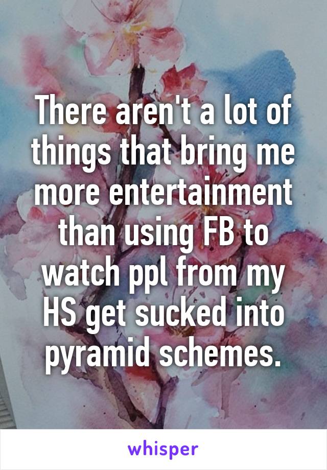 There aren't a lot of things that bring me more entertainment than using FB to watch ppl from my HS get sucked into pyramid schemes.