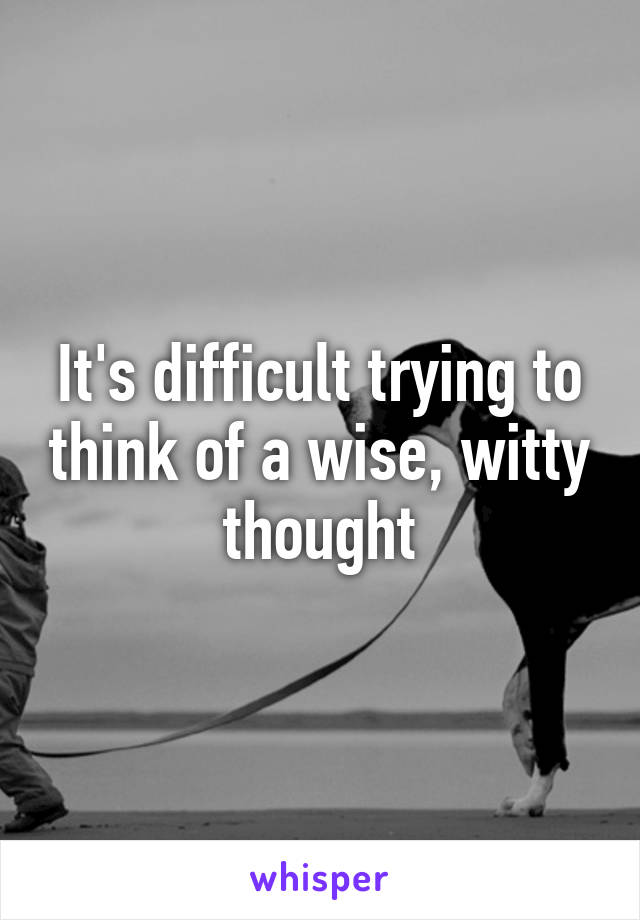 It's difficult trying to think of a wise, witty thought