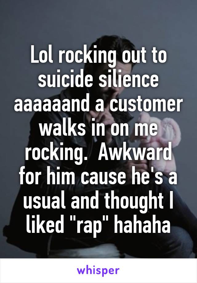 Lol rocking out to suicide silience aaaaaand a customer walks in on me rocking.  Awkward for him cause he's a usual and thought I liked "rap" hahaha