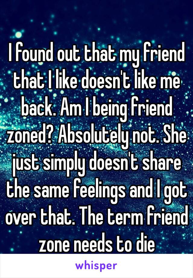 I found out that my friend that I like doesn't like me back. Am I being friend zoned? Absolutely not. She just simply doesn't share the same feelings and I got over that. The term friend zone needs to die