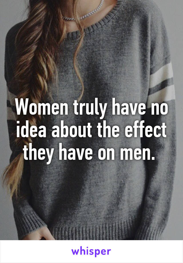 Women truly have no idea about the effect they have on men. 