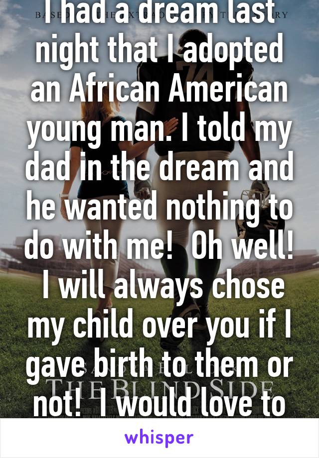 I had a dream last night that I adopted an African American young man. I told my dad in the dream and he wanted nothing to do with me!  Oh well!  I will always chose my child over you if I gave birth to them or not!  I would love to adopt!