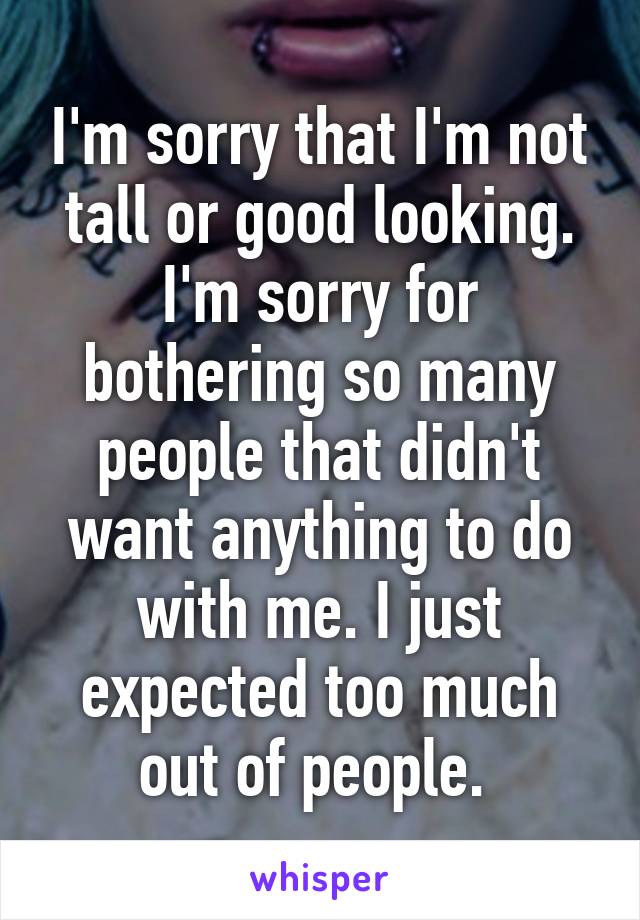 I'm sorry that I'm not tall or good looking. I'm sorry for bothering so many people that didn't want anything to do with me. I just expected too much out of people. 