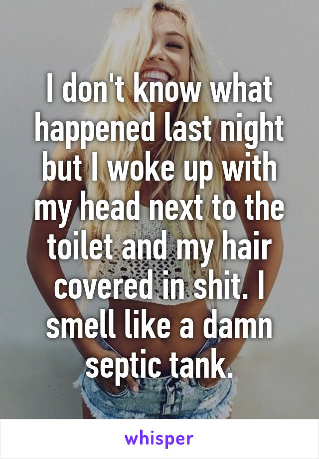 I don't know what happened last night but I woke up with my head next to the toilet and my hair covered in shit. I smell like a damn septic tank.