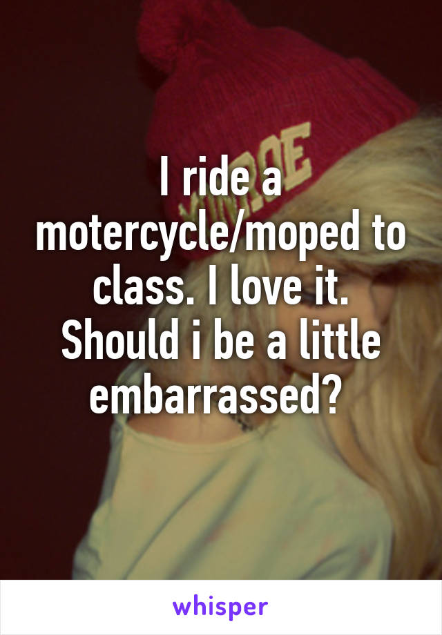 I ride a motercycle/moped to class. I love it. Should i be a little embarrassed? 
