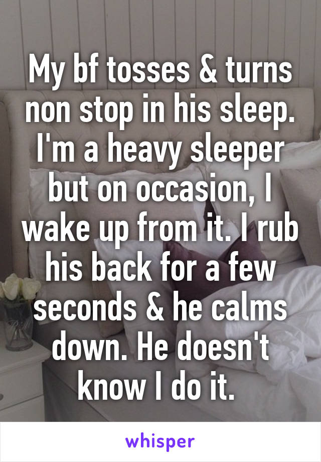 My bf tosses & turns non stop in his sleep. I'm a heavy sleeper but on occasion, I wake up from it. I rub his back for a few seconds & he calms down. He doesn't know I do it. 