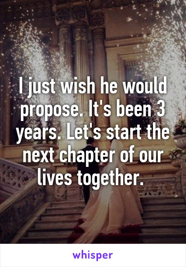 I just wish he would propose. It's been 3 years. Let's start the next chapter of our lives together. 