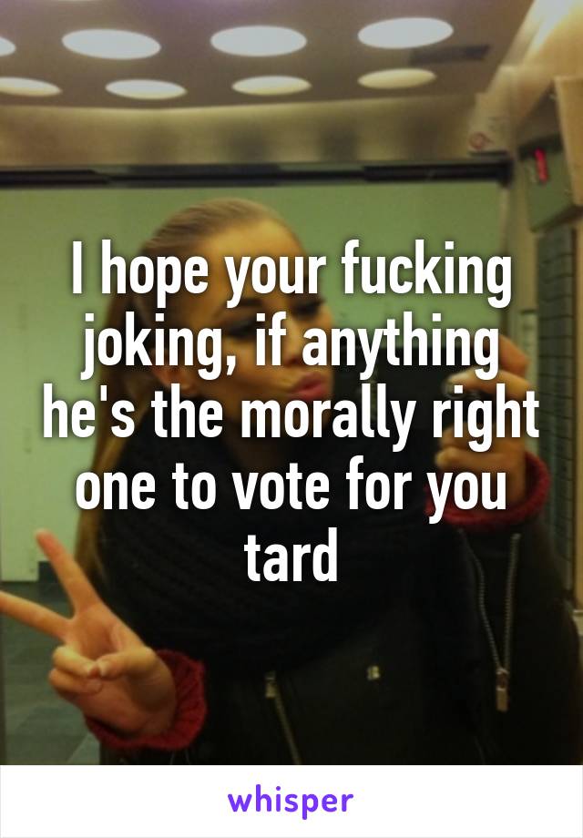 I hope your fucking joking, if anything he's the morally right one to vote for you tard