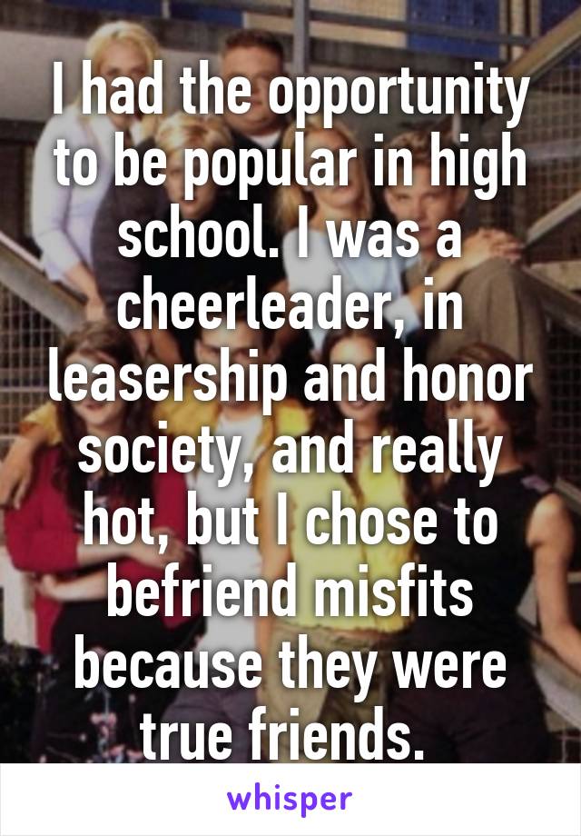 I had the opportunity to be popular in high school. I was a cheerleader, in leasership and honor society, and really hot, but I chose to befriend misfits because they were true friends. 