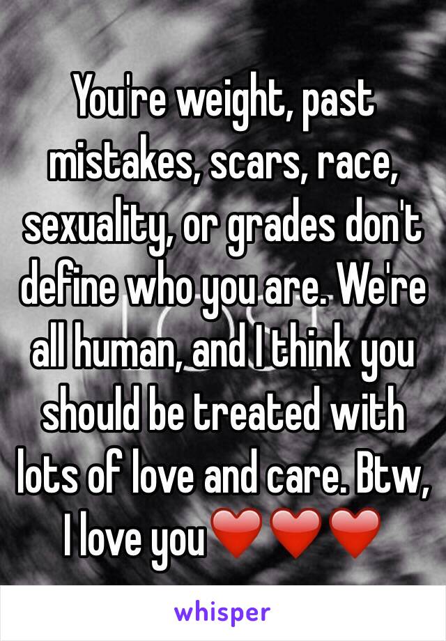 You're weight, past mistakes, scars, race, sexuality, or grades don't define who you are. We're all human, and I think you should be treated with lots of love and care. Btw, I love you❤️❤️❤️