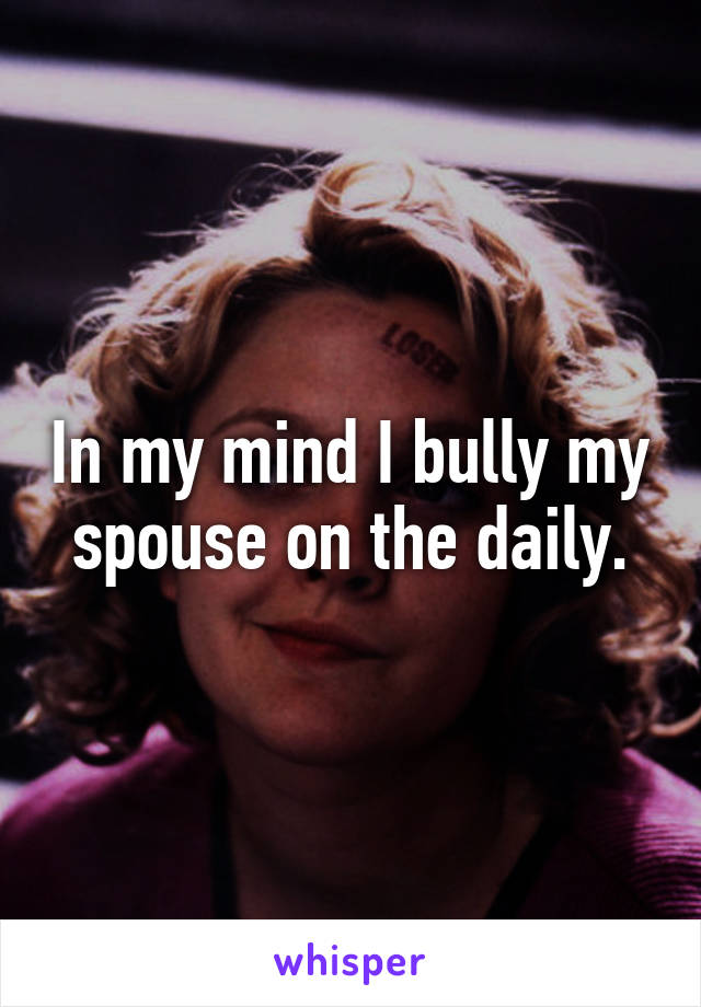 In my mind I bully my spouse on the daily.