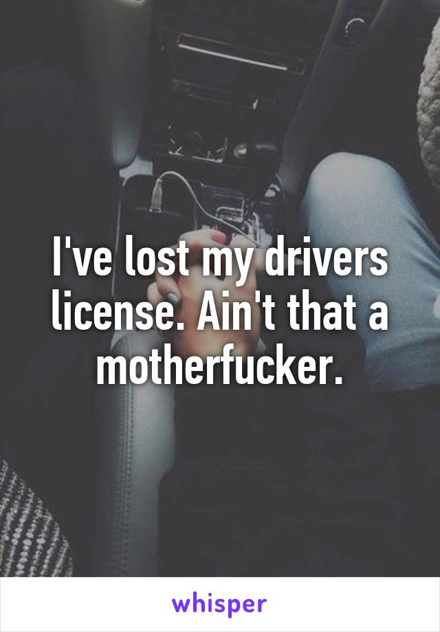 I've lost my drivers license. Ain't that a motherfucker.