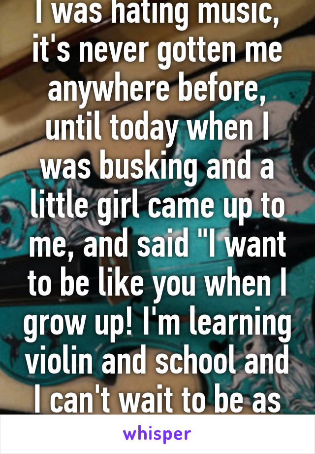 I was hating music, it's never gotten me anywhere before, until today when I was busking and a little girl came up to me, and said "I want to be like you when I grow up! I'm learning violin and school and I can't wait to be as good as you!"