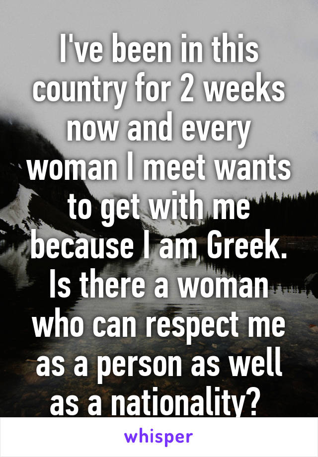 I've been in this country for 2 weeks now and every woman I meet wants to get with me because I am Greek. Is there a woman who can respect me as a person as well as a nationality? 