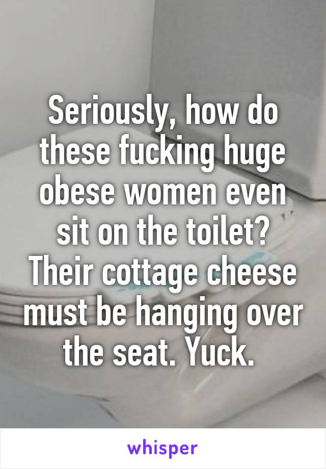 Seriously, how do these fucking huge obese women even sit on the toilet? Their cottage cheese must be hanging over the seat. Yuck. 