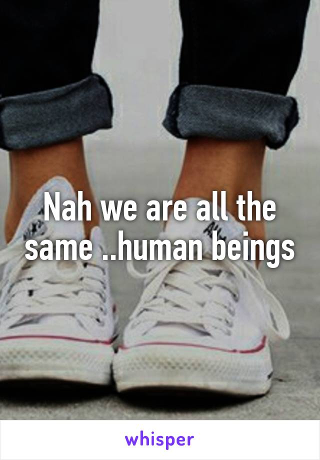 Nah we are all the same ..human beings