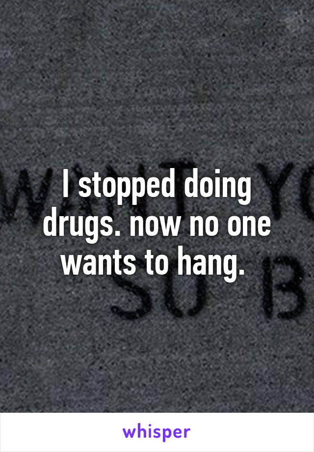 I stopped doing drugs. now no one wants to hang. 