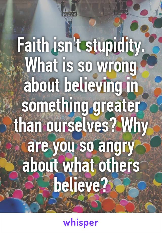 Faith isn't stupidity. What is so wrong about believing in something greater than ourselves? Why are you so angry about what others believe?