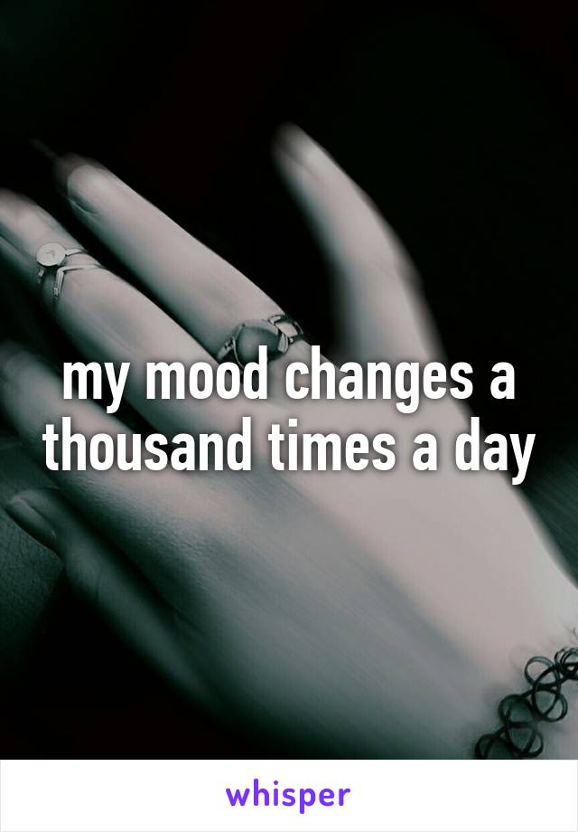 my mood changes a thousand times a day