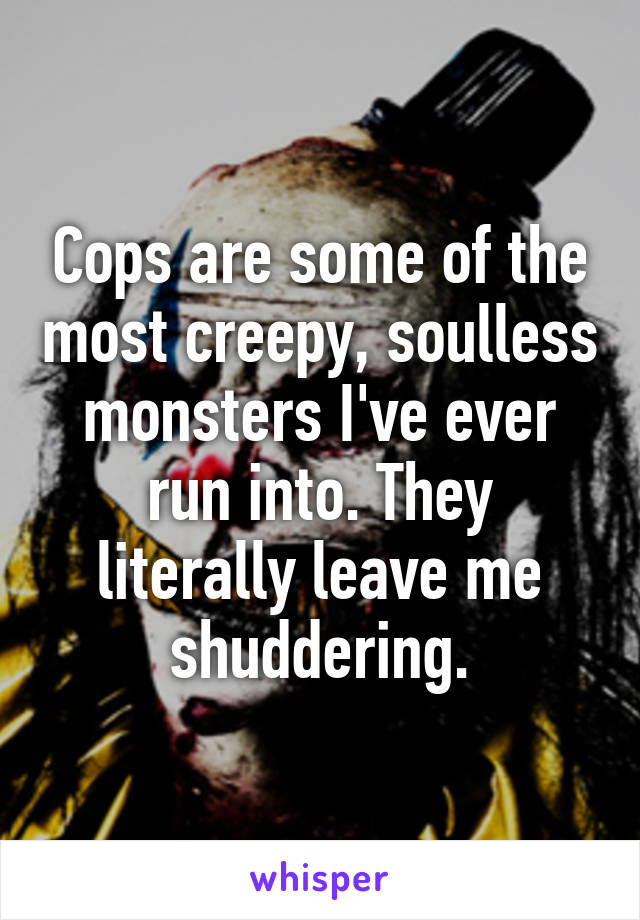 Cops are some of the most creepy, soulless monsters I've ever run into. They literally leave me shuddering.