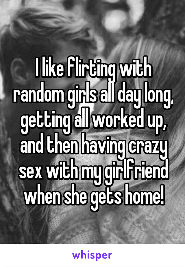I like flirting with random girls all day long, getting all worked up, and then having crazy sex with my girlfriend when she gets home!