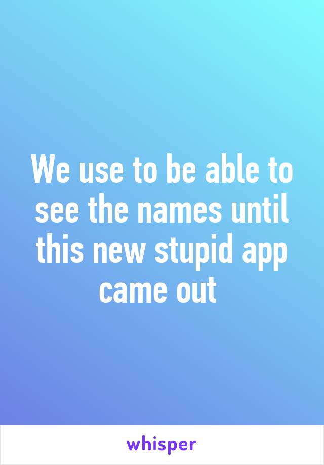 We use to be able to see the names until this new stupid app came out 