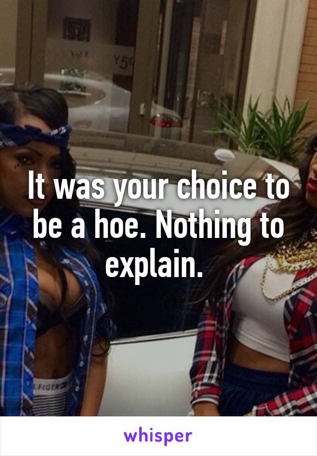 It was your choice to be a hoe. Nothing to explain. 