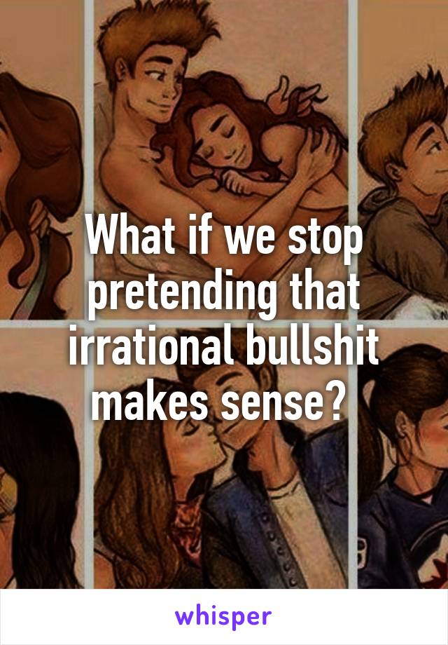 What if we stop pretending that irrational bullshit makes sense? 