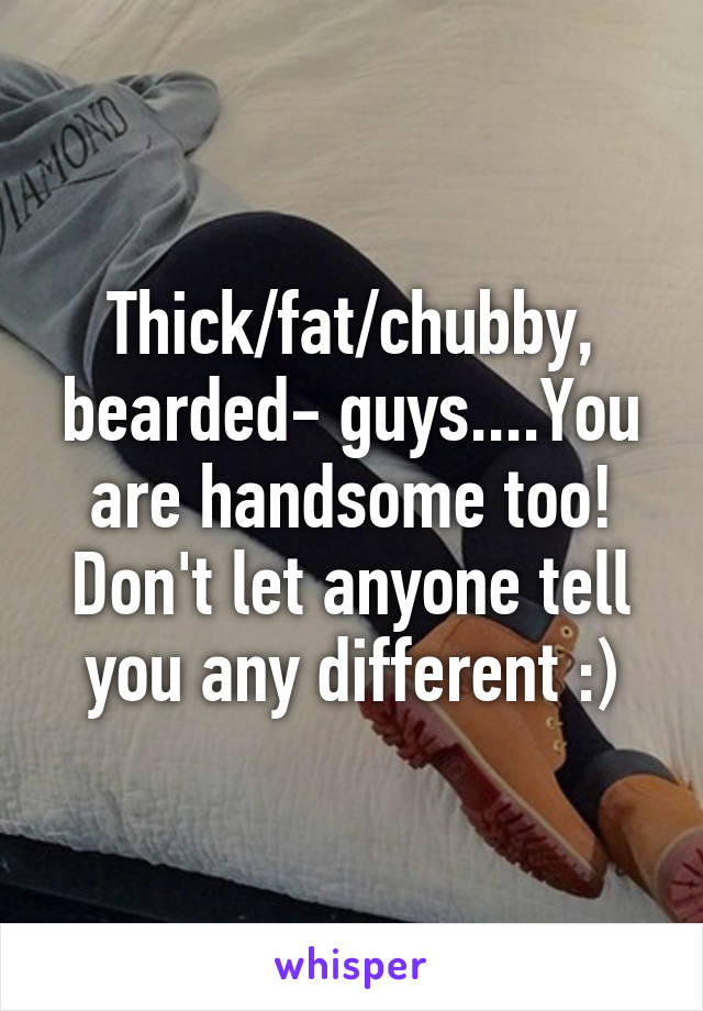 Thick/fat/chubby, bearded- guys....You are handsome too! Don't let anyone tell you any different :)