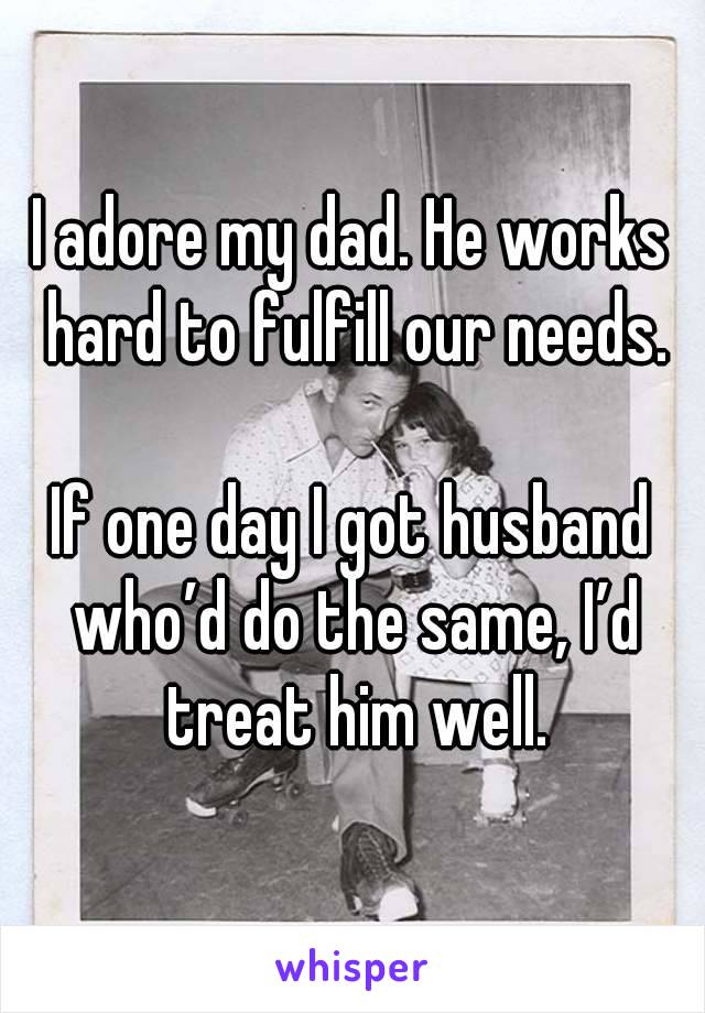 I adore my dad. He works hard to fulfill our needs.

If one day I got husband who’d do the same, I’d treat him well.