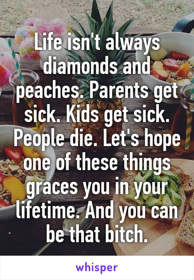 Life isn't always diamonds and peaches. Parents get sick. Kids get sick. People die. Let's hope one of these things graces you in your lifetime. And you can be that bitch.