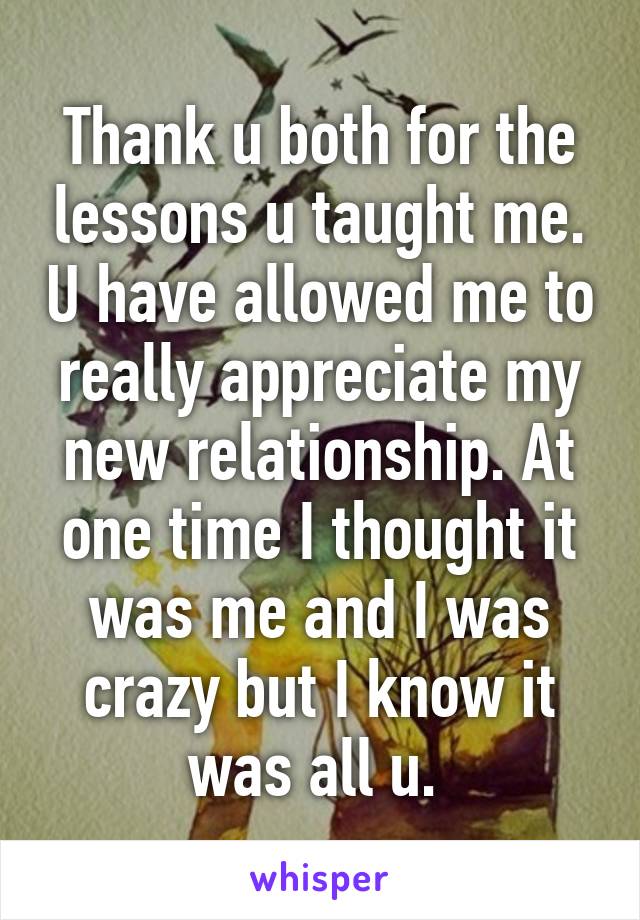 Thank u both for the lessons u taught me. U have allowed me to really appreciate my new relationship. At one time I thought it was me and I was crazy but I know it was all u. 