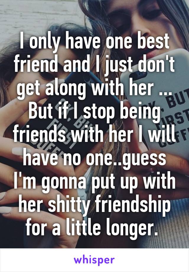 I only have one best friend and I just don't get along with her ... But if I stop being friends with her I will have no one..guess I'm gonna put up with her shitty friendship for a little longer. 