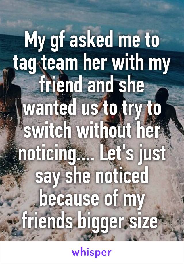 My gf asked me to tag team her with my friend and she wanted us to try to switch without her noticing.... Let's just say she noticed because of my friends bigger size 