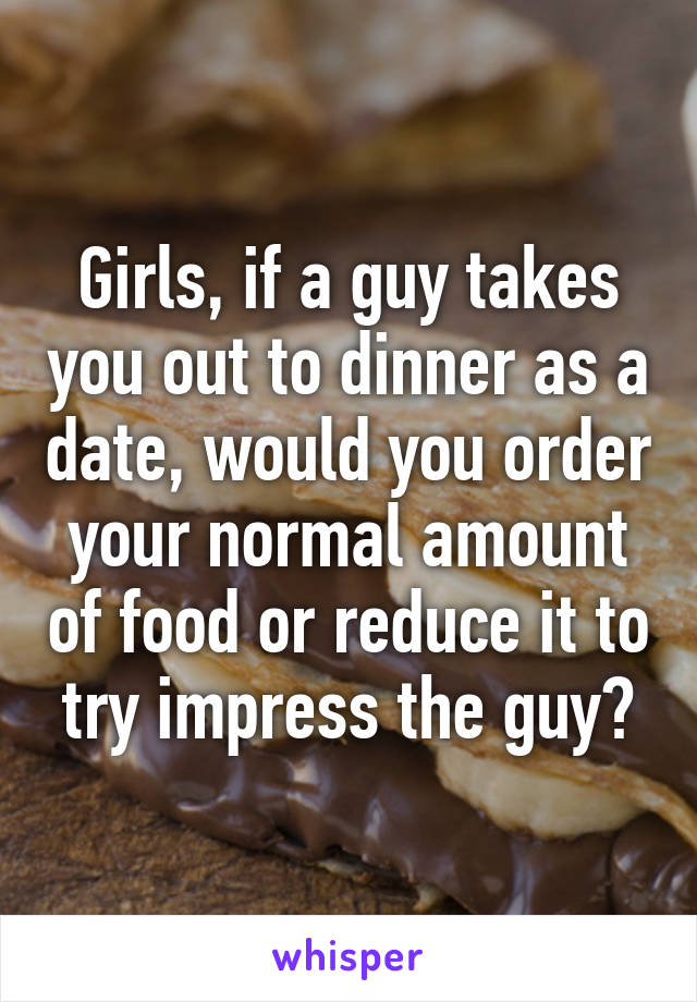 Girls, if a guy takes you out to dinner as a date, would you order your normal amount of food or reduce it to try impress the guy?