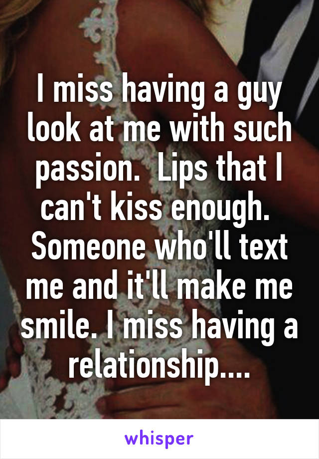 I miss having a guy look at me with such passion.  Lips that I can't kiss enough.  Someone who'll text me and it'll make me smile. I miss having a relationship....