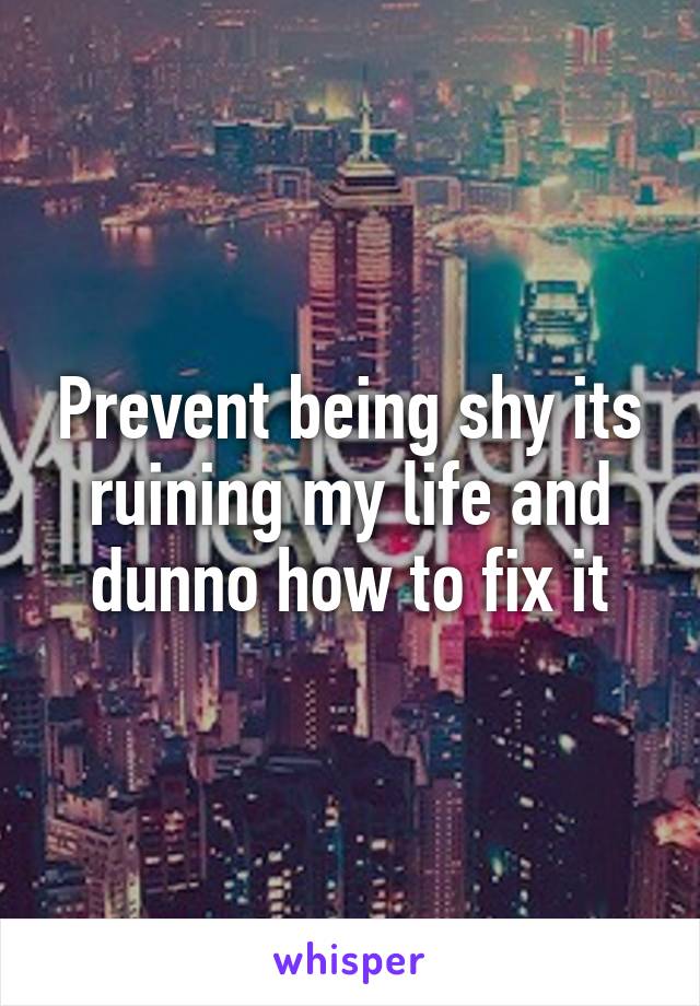 Prevent being shy its ruining my life and dunno how to fix it