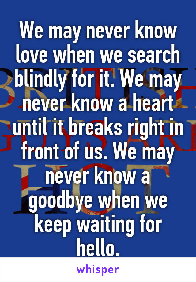 We may never know love when we search blindly for it. We may never know a heart until it breaks right in front of us. We may never know a goodbye when we keep waiting for hello.