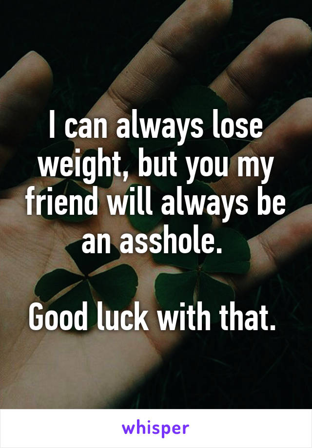 I can always lose weight, but you my friend will always be an asshole. 

Good luck with that. 