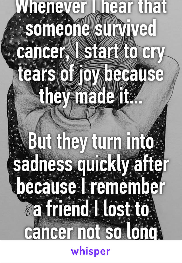 Whenever I hear that someone survived cancer, I start to cry tears of joy because they made it...

But they turn into sadness quickly after because I remember a friend I lost to cancer not so long ago...