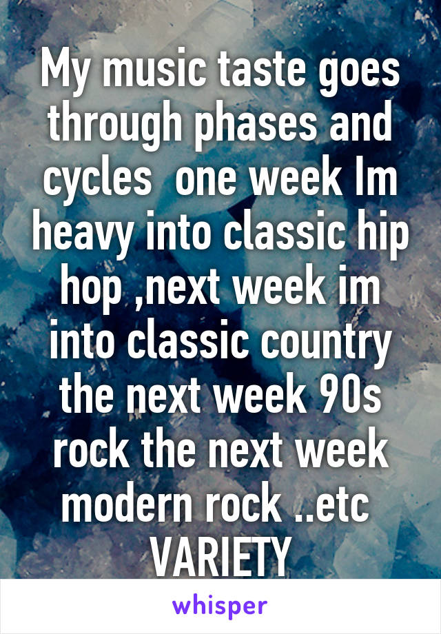 My music taste goes through phases and cycles  one week Im heavy into classic hip hop ,next week im into classic country the next week 90s rock the next week modern rock ..etc  VARIETY