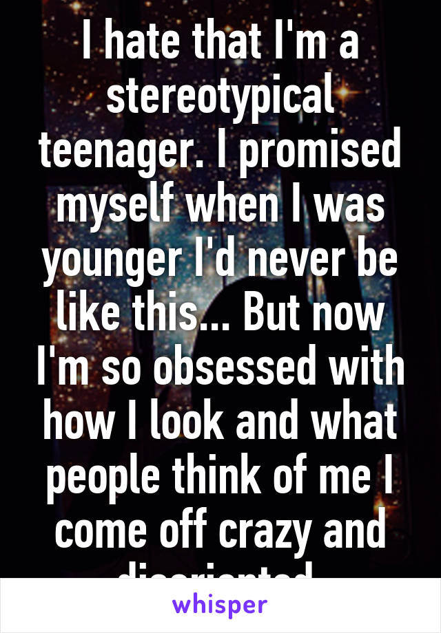 I hate that I'm a stereotypical teenager. I promised myself when I was younger I'd never be like this... But now I'm so obsessed with how I look and what people think of me I come off crazy and disoriented 