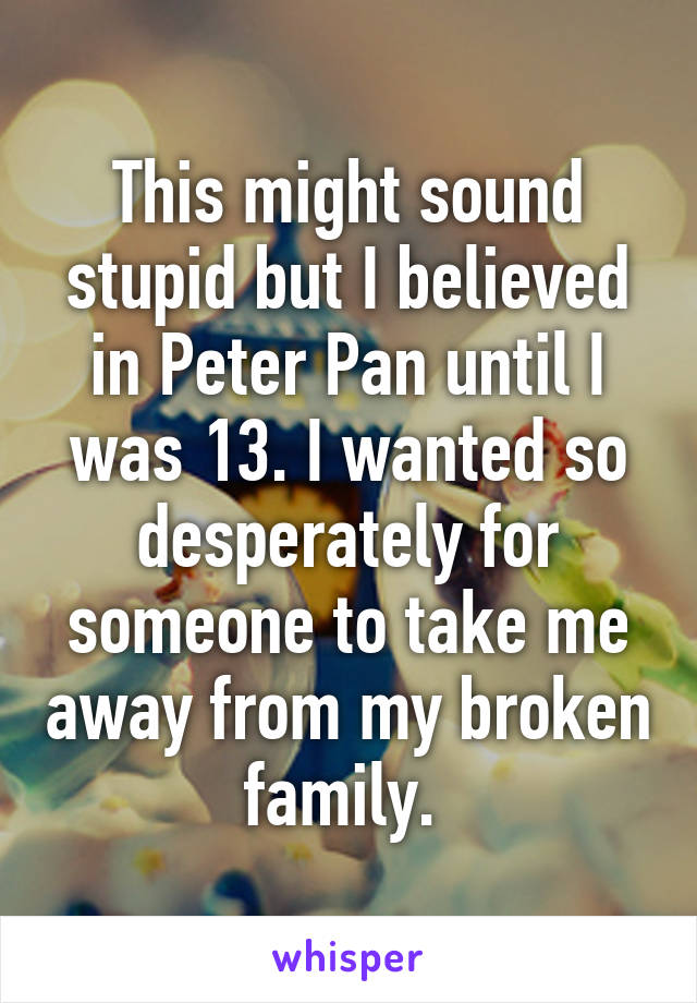 This might sound stupid but I believed in Peter Pan until I was 13. I wanted so desperately for someone to take me away from my broken family. 