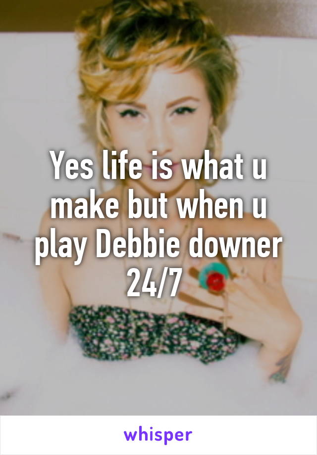 Yes life is what u make but when u play Debbie downer 24/7 