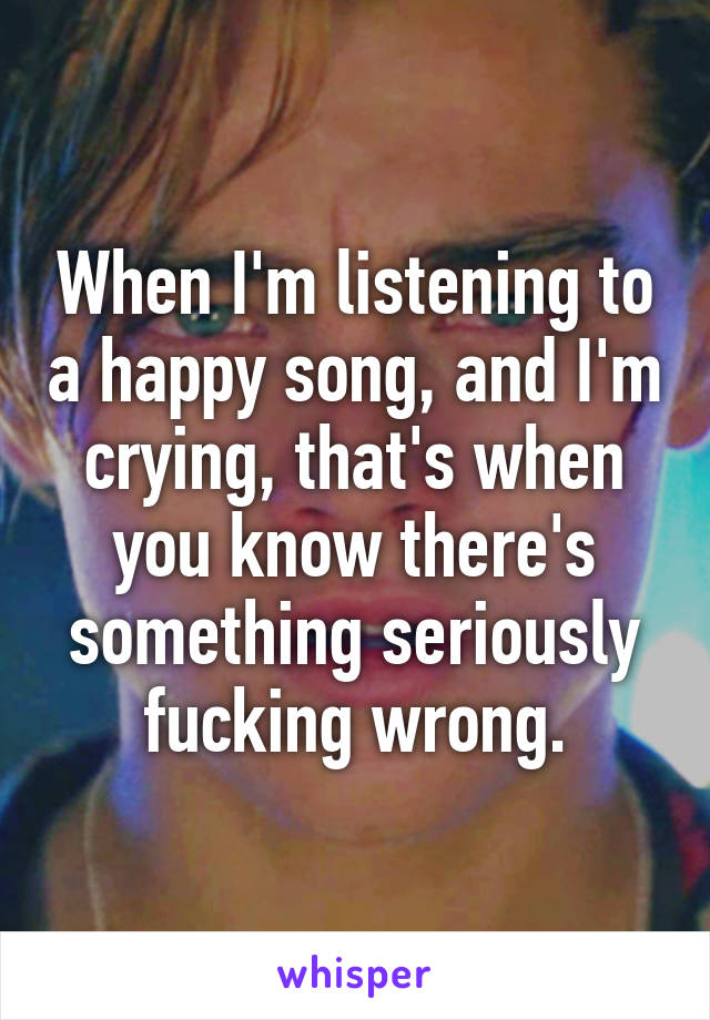 When I'm listening to a happy song, and I'm crying, that's when you know there's something seriously fucking wrong.