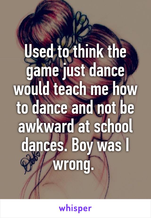 Used to think the game just dance would teach me how to dance and not be awkward at school dances. Boy was I wrong. 