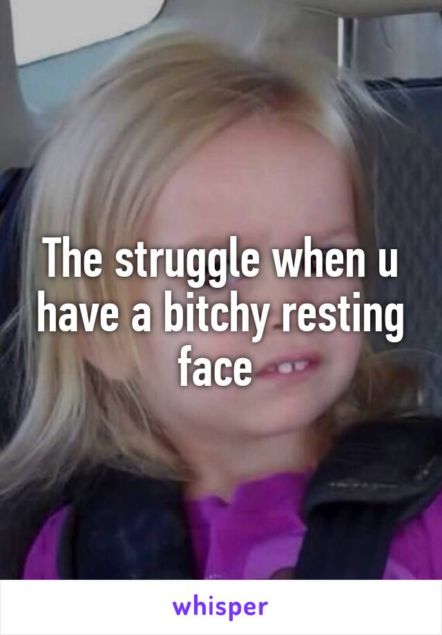 The struggle when u have a bitchy resting face 