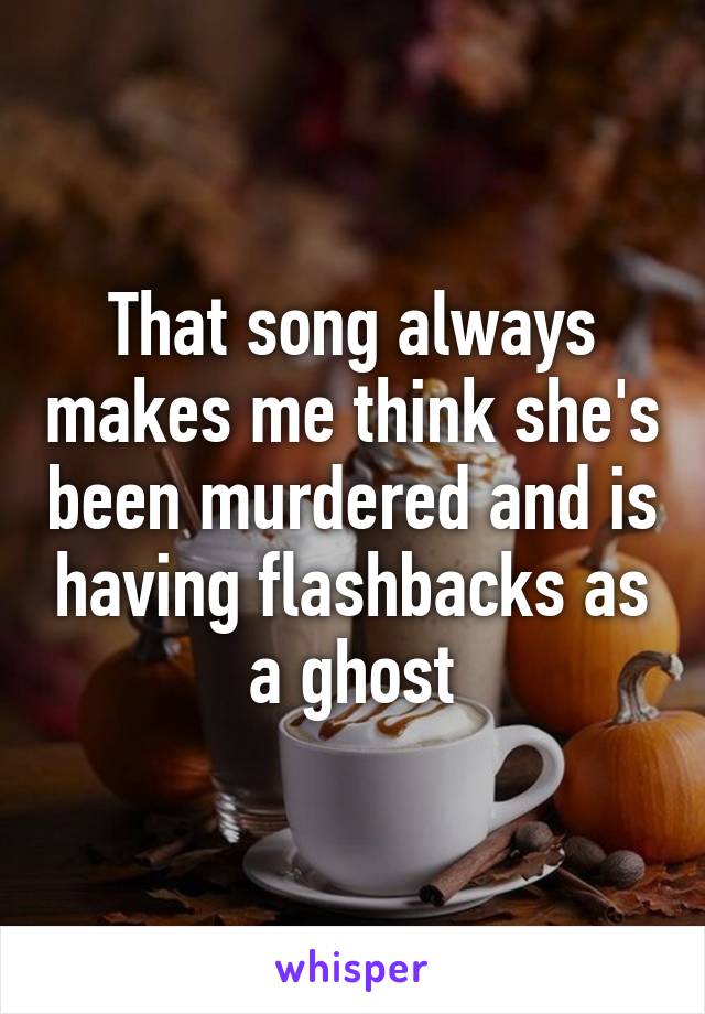 That song always makes me think she's been murdered and is having flashbacks as a ghost