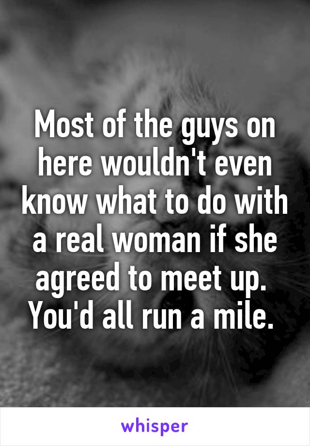 Most of the guys on here wouldn't even know what to do with a real woman if she agreed to meet up. 
You'd all run a mile. 