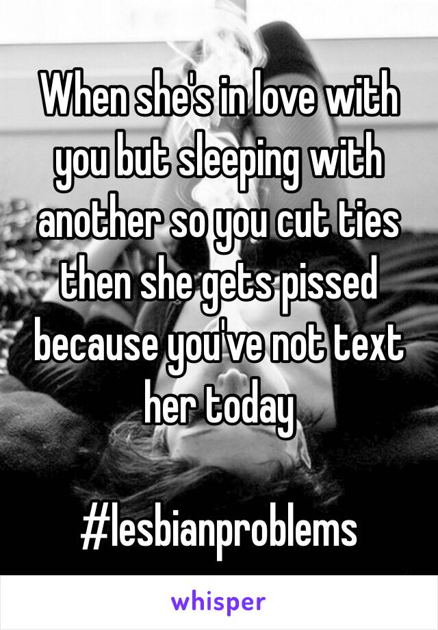 When she's in love with you but sleeping with another so you cut ties then she gets pissed because you've not text her today

#lesbianproblems